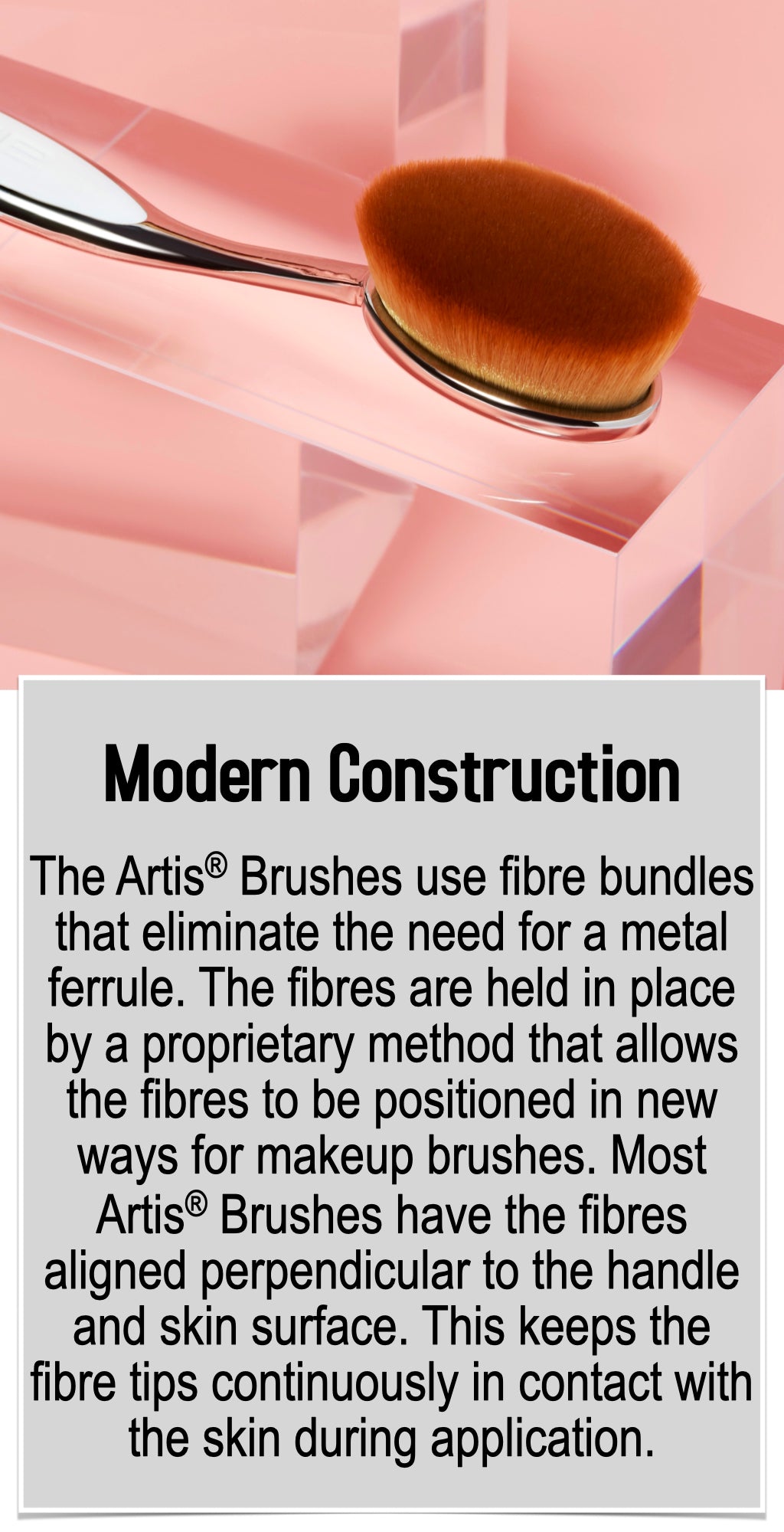 The Artis® Brushes use fibre bundles that eliminate the need for a metal ferrule. The fibres are held in place by a proprietary method that allows the fibres to be positioned in new ways for makeup brushes. Most Artis® Brushes have the fibres aligned perpendicular to the handle and skin surface. This keeps the fibre tips continuously in contact with the skin during application.