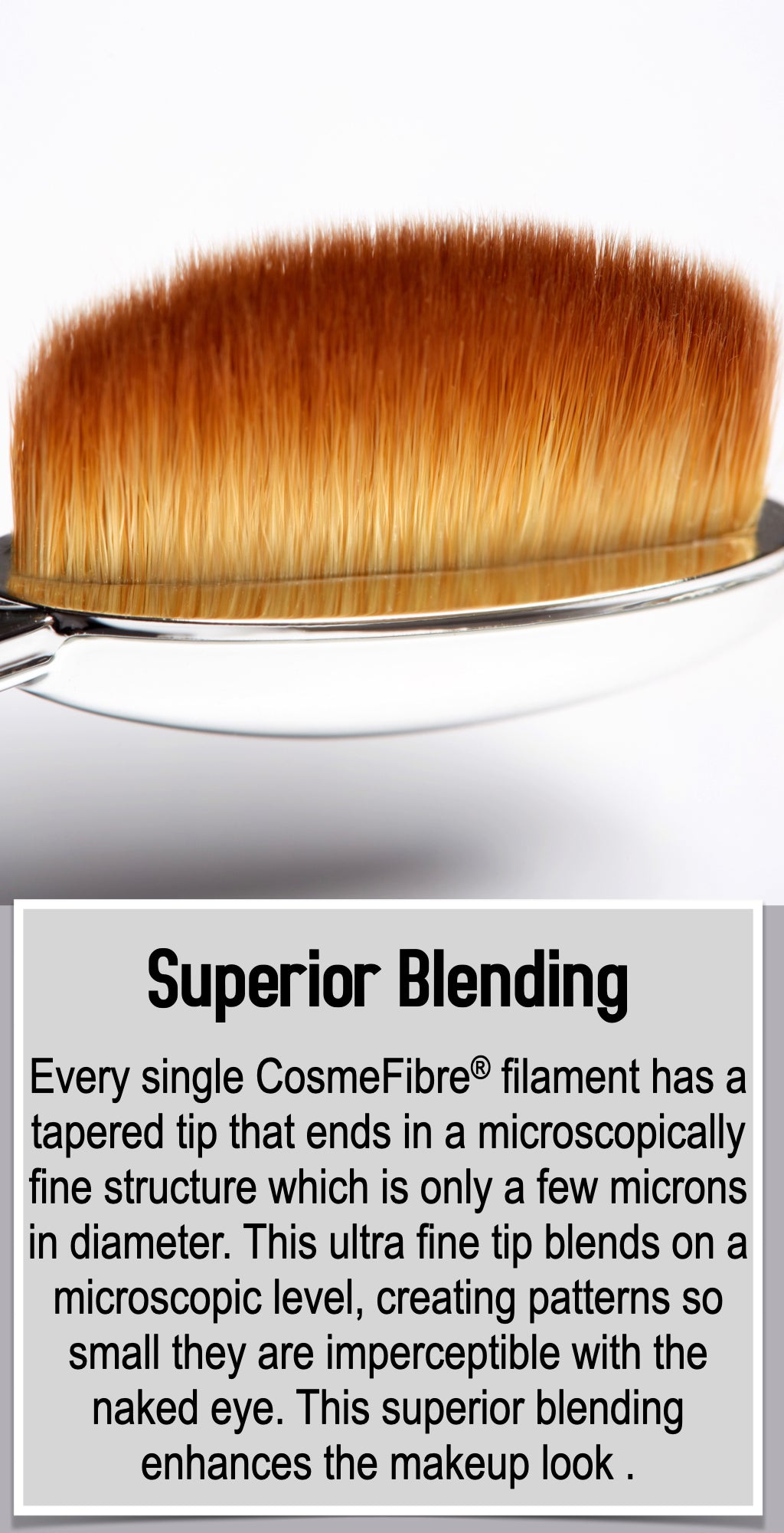 Every single CosmeFibre® filament has a tapered tip that ends in a microscopically fine structure which is only a few microns in diameter. This ultra fine tip blends on a microscopic level, creating patterns so small they are imperceptible with the naked eye. This superior blending enhances the makeup look .