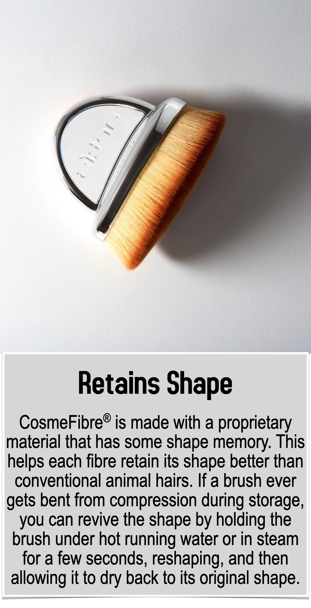 CosmeFibre® is made with a proprietary material that has some shape memory. This helps each fibre retain its shape better than conventional animal hairs. If a brush ever gets bent from compression during storage, you can revive the shape by holding the brush under hot running water or in steam for a few seconds, reshaping, and then allowing it to dry back to its original shape.
