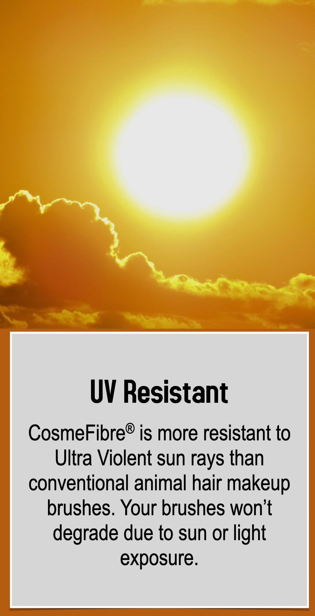 CosmeFibre® is more resistant to Ultra Violet sun rays than conventional animal hair makeup brushes. Your brushes won’t degrade due to sun or light exposure.