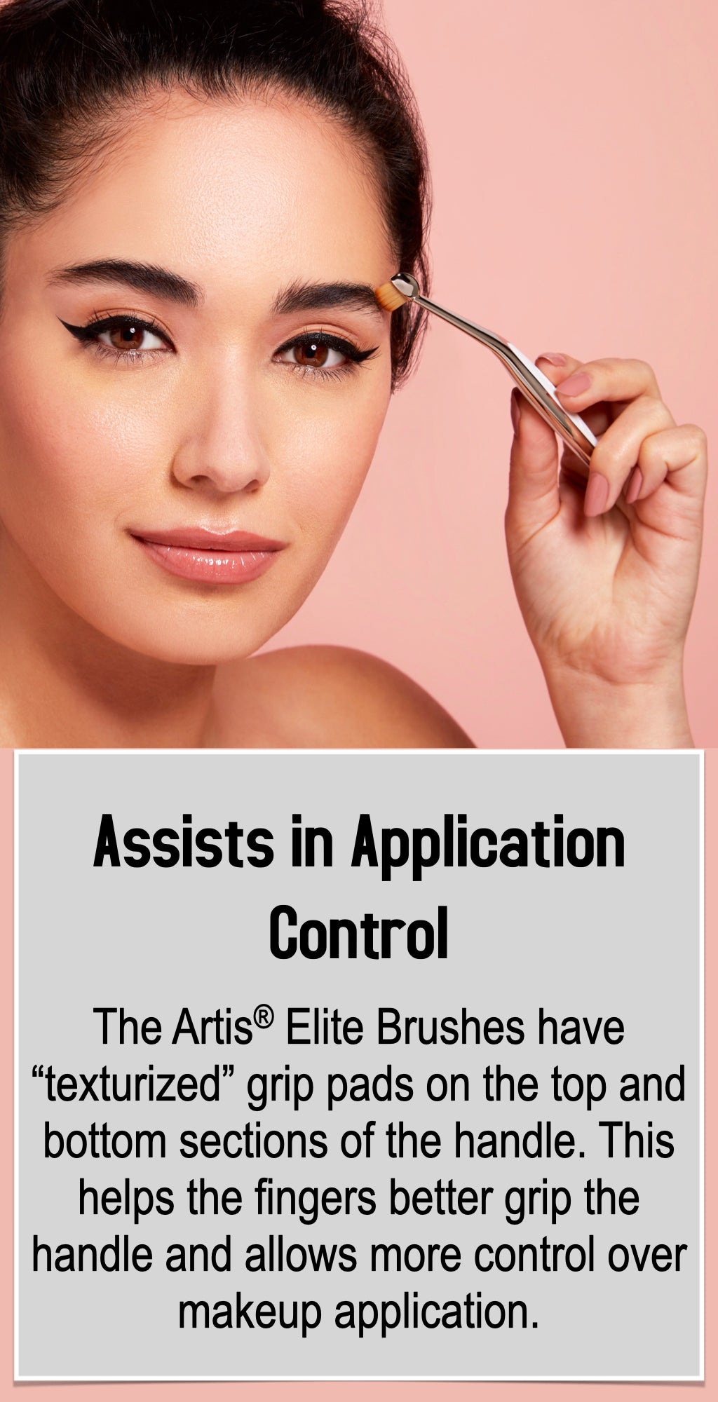 The Artis® Elite Brushes have “texturized” grip pads on the top and bottom sections of the handle. This helps the fingers better grip the handle and allows more control over makeup application.