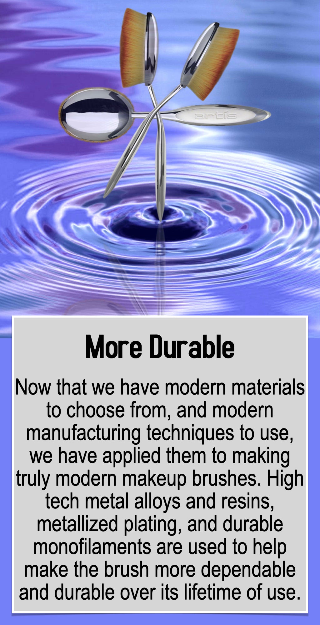 Now that we have modern materials to choose from, and modern manufacturing techniques to use, we have applied them to making truly modern makeup brushes. High tech metal alloys and resins, metallized plating, and durable monofilaments are used to help make the brush more dependable and durable over its lifetime of use.